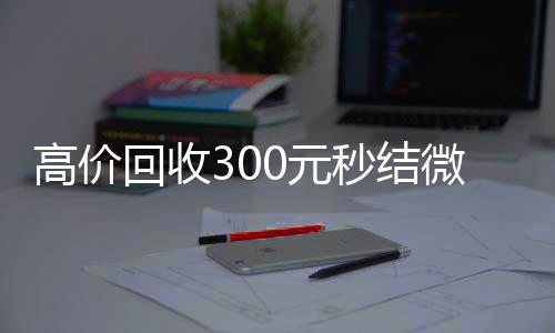 高价回收300元秒24小时全天回收vx结微信（微信回收高价秒结等三天）